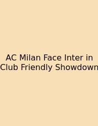 AC Milan Face Inter In Club Friendly Showdown