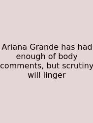 Ariana Grande Has Had Enough Of Body Comments, But Scrutiny Will Linger