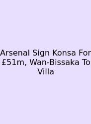 Arsenal Sign Konsa For £51m, Wan-Bissaka To Villa