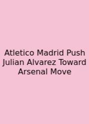Atletico Madrid Push Julian Alvarez Toward Arsenal Move