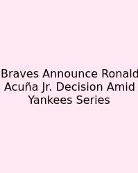Braves Announce Ronald Acuña Jr. Decision Amid Yankees Series