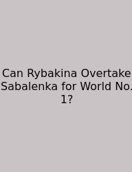 Can Rybakina Overtake Sabalenka For World No. 1?