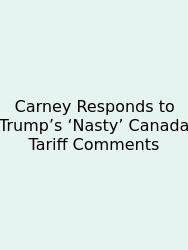 Carney Responds To Trump’s ‘Nasty’ Canada Tariff Comments