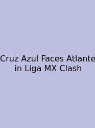 Cruz Azul Faces Atlante In Liga MX Clash
