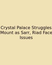 Crystal Palace Struggles Mount As Sarr, Riad Face Issues