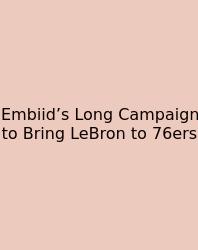 Embiid’s Long Campaign To Bring LeBron To 76ers