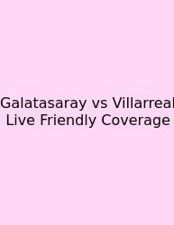 Galatasaray Vs Villarreal Live Friendly Coverage
