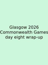 Glasgow 2026 Commonwealth Games Day Eight Wrap-up