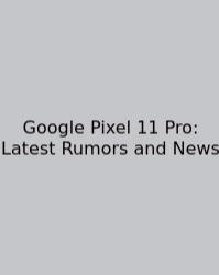 Google Pixel 11 Pro: Latest Rumors And News