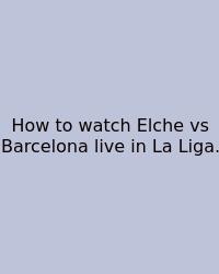How To Watch Elche Vs Barcelona Live In La Liga.