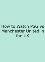 How To Watch PSG Vs Manchester United In The UK