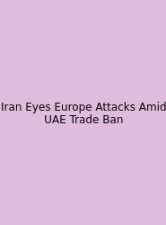 Iran Eyes Europe Attacks Amid UAE Trade Ban