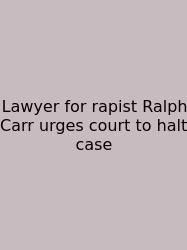 Lawyer For Rapist Ralph Carr Urges Court To Halt Case