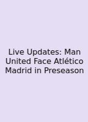Live Updates: Man United Face Atlético Madrid In Preseason