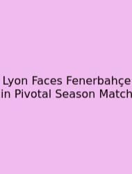 Lyon Faces Fenerbahçe In Pivotal Season Match