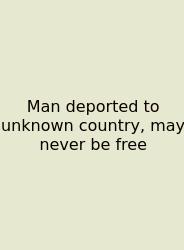 Man Deported To Unknown Country, May Never Be Free