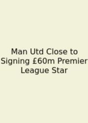 Man Utd Close To Signing £60m Premier League Star