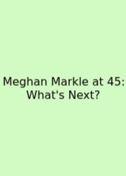 Meghan Markle At 45: What's Next?