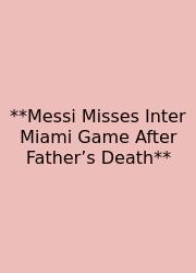 **Messi Misses Inter Miami Game After Father’s Death**