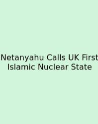 Netanyahu Calls UK First Islamic Nuclear State