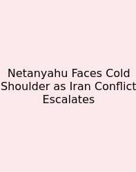 Netanyahu Faces Cold Shoulder As Iran Conflict Escalates