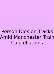 Person Dies On Tracks Amid Manchester Train Cancellations