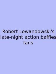 Robert Lewandowski's Late-night Action Baffles Fans
