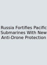 Russia Fortifies Pacific Submarines With New Anti-Drone Protection