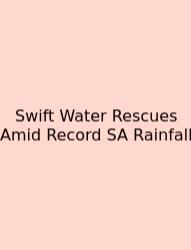 Swift Water Rescues Amid Record SA Rainfall