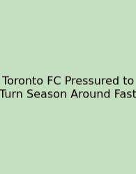 Toronto FC Pressured To Turn Season Around Fast