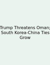 Trump Threatens Oman; South Korea-China Ties Grow