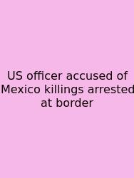 US Officer Accused Of Mexico Killings Arrested At Border
