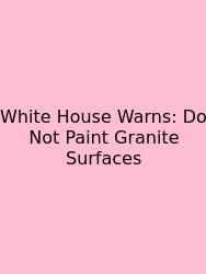 White House Warns: Do Not Paint Granite Surfaces